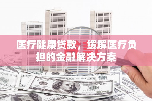 山阳医疗健康贷款，缓解医疗负担的金融解决方案