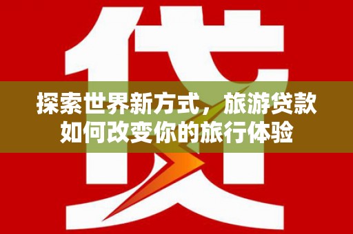 山阳探索世界新方式，旅游贷款如何改变你的旅行体验
